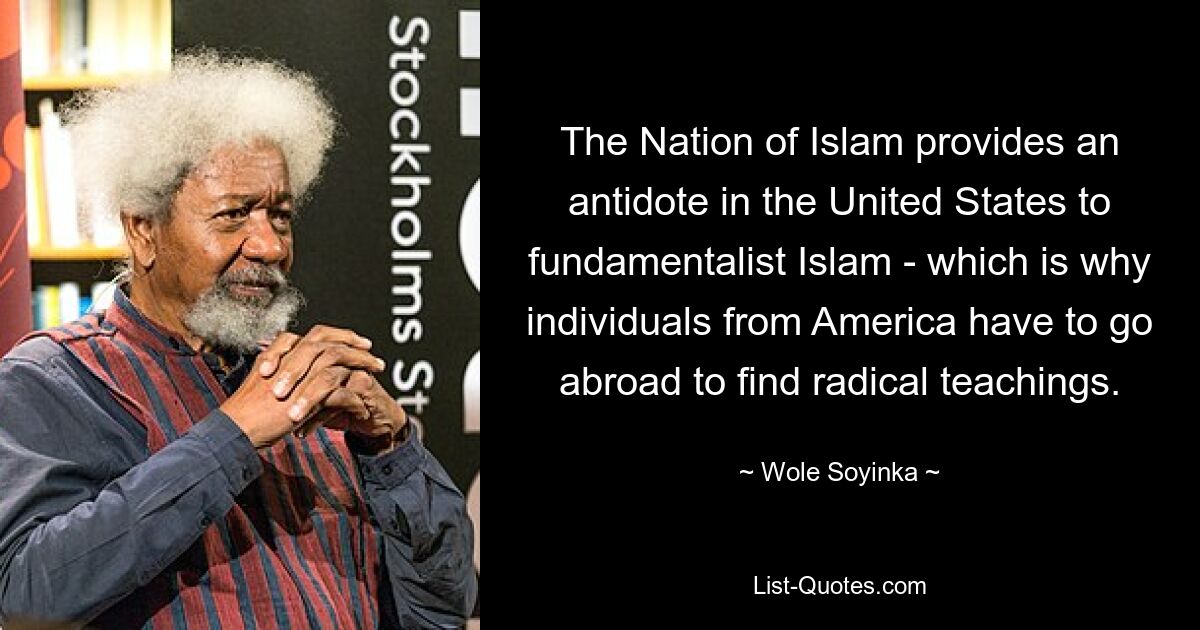 The Nation of Islam provides an antidote in the United States to fundamentalist Islam - which is why individuals from America have to go abroad to find radical teachings. — © Wole Soyinka