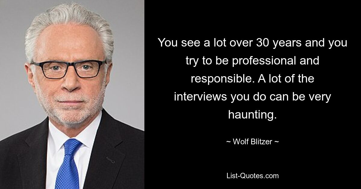 You see a lot over 30 years and you try to be professional and responsible. A lot of the interviews you do can be very haunting. — © Wolf Blitzer