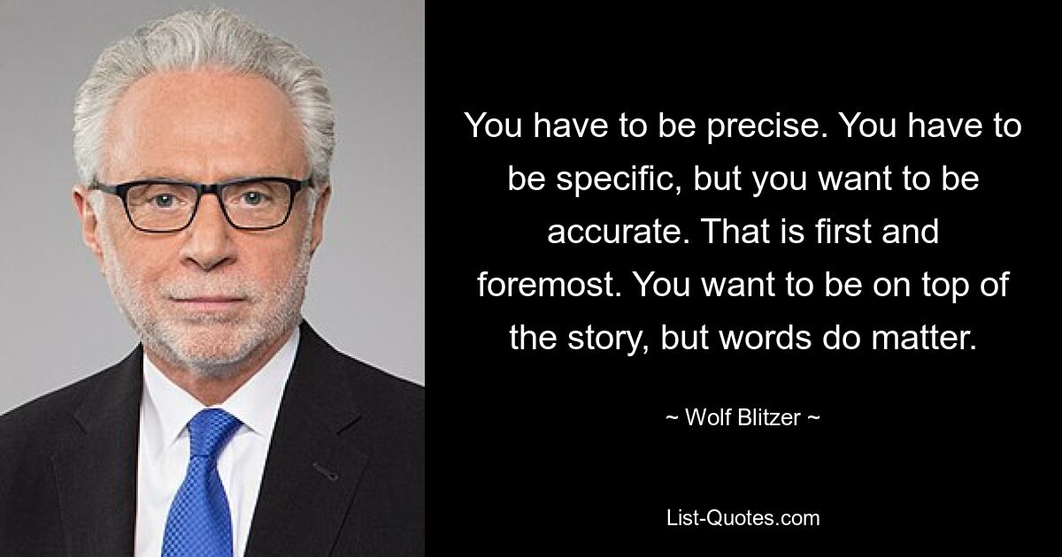 Man muss präzise sein. Sie müssen spezifisch sein, aber Sie möchten genau sein. Das ist in erster Linie. Sie möchten den Überblick behalten, aber Worte sind wichtig. — © Wolf Blitzer 