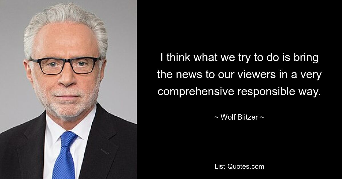 I think what we try to do is bring the news to our viewers in a very comprehensive responsible way. — © Wolf Blitzer