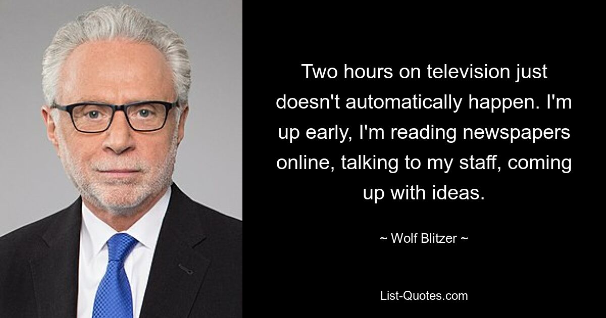 Two hours on television just doesn't automatically happen. I'm up early, I'm reading newspapers online, talking to my staff, coming up with ideas. — © Wolf Blitzer