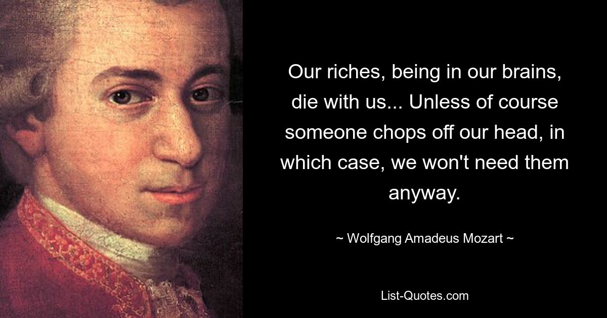 Our riches, being in our brains, die with us... Unless of course someone chops off our head, in which case, we won't need them anyway. — © Wolfgang Amadeus Mozart