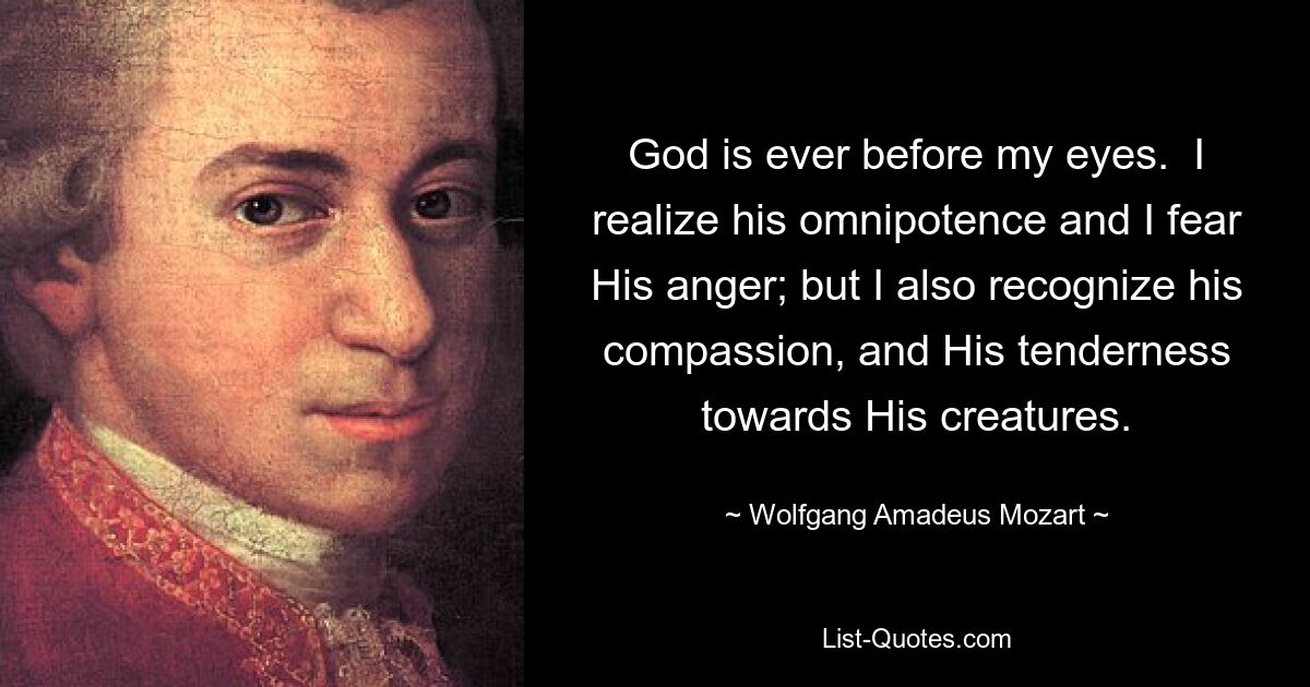 God is ever before my eyes.  I realize his omnipotence and I fear His anger; but I also recognize his compassion, and His tenderness towards His creatures. — © Wolfgang Amadeus Mozart