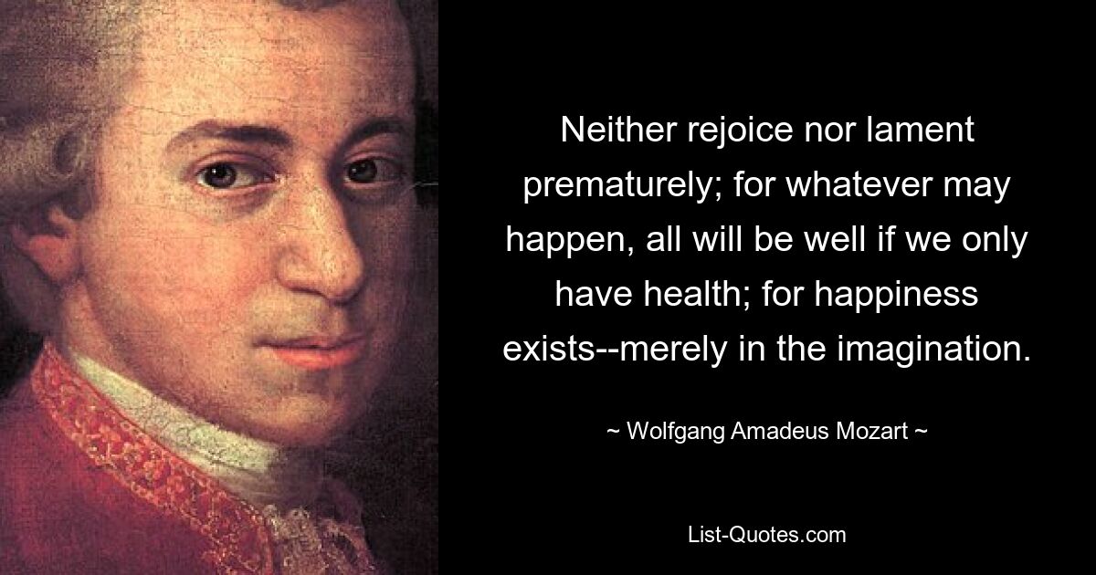 Neither rejoice nor lament prematurely; for whatever may happen, all will be well if we only have health; for happiness exists--merely in the imagination. — © Wolfgang Amadeus Mozart