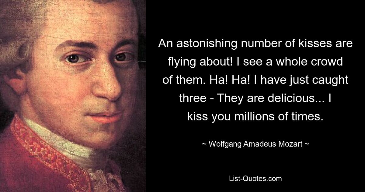 An astonishing number of kisses are flying about! I see a whole crowd of them. Ha! Ha! I have just caught three - They are delicious... I kiss you millions of times. — © Wolfgang Amadeus Mozart