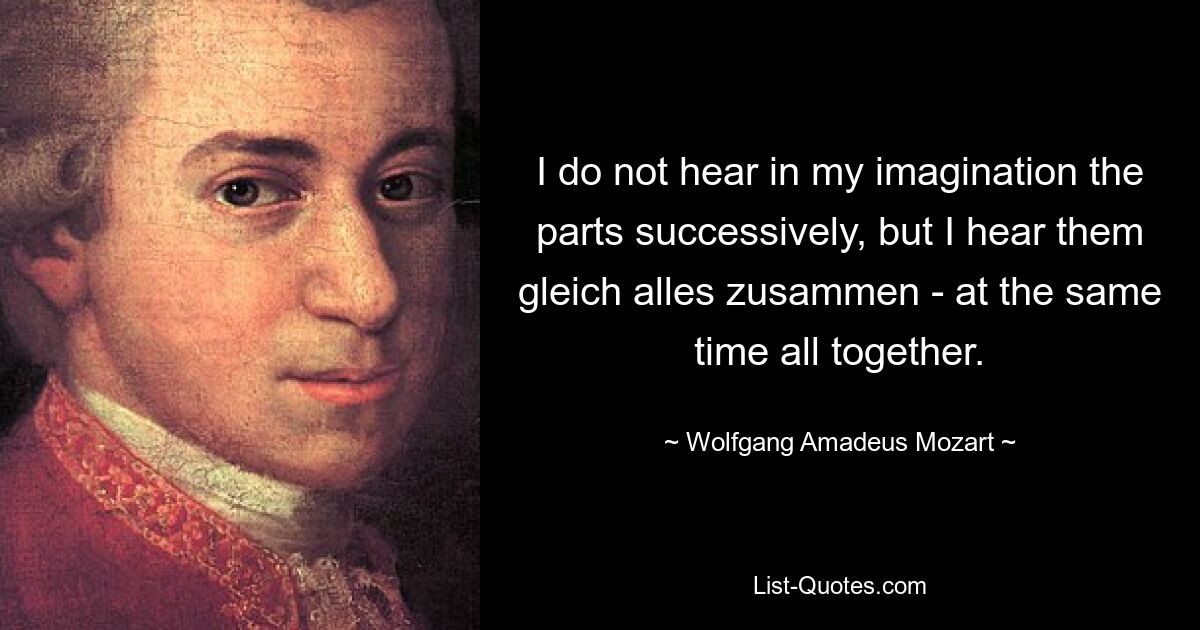 I do not hear in my imagination the parts successively, but I hear them gleich alles zusammen - at the same time all together. — © Wolfgang Amadeus Mozart