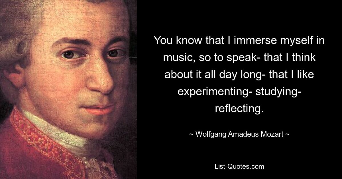 You know that I immerse myself in music, so to speak- that I think about it all day long- that I like experimenting- studying- reflecting. — © Wolfgang Amadeus Mozart