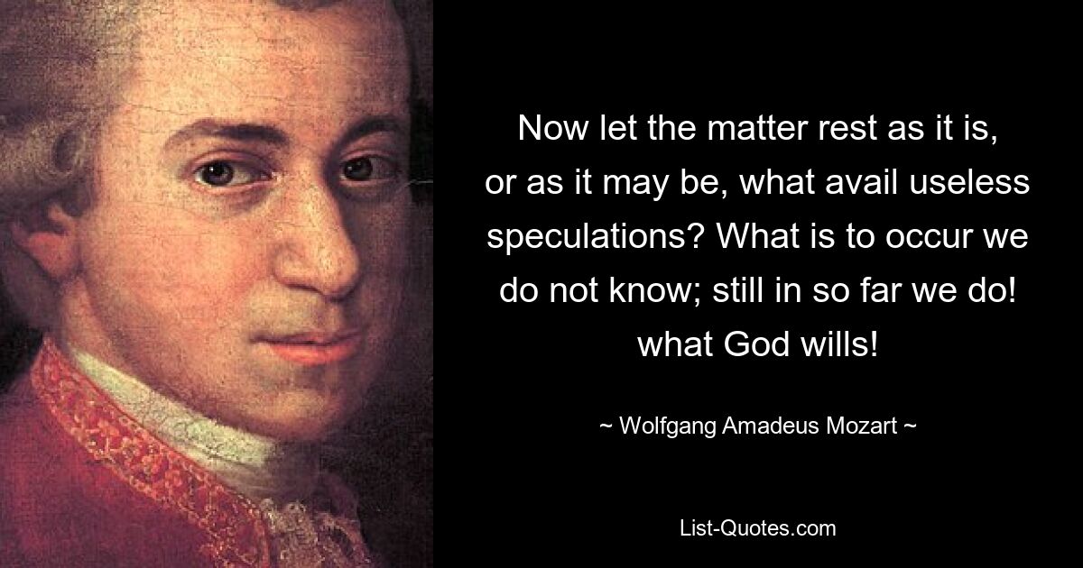 Now let the matter rest as it is, or as it may be, what avail useless speculations? What is to occur we do not know; still in so far we do! what God wills! — © Wolfgang Amadeus Mozart