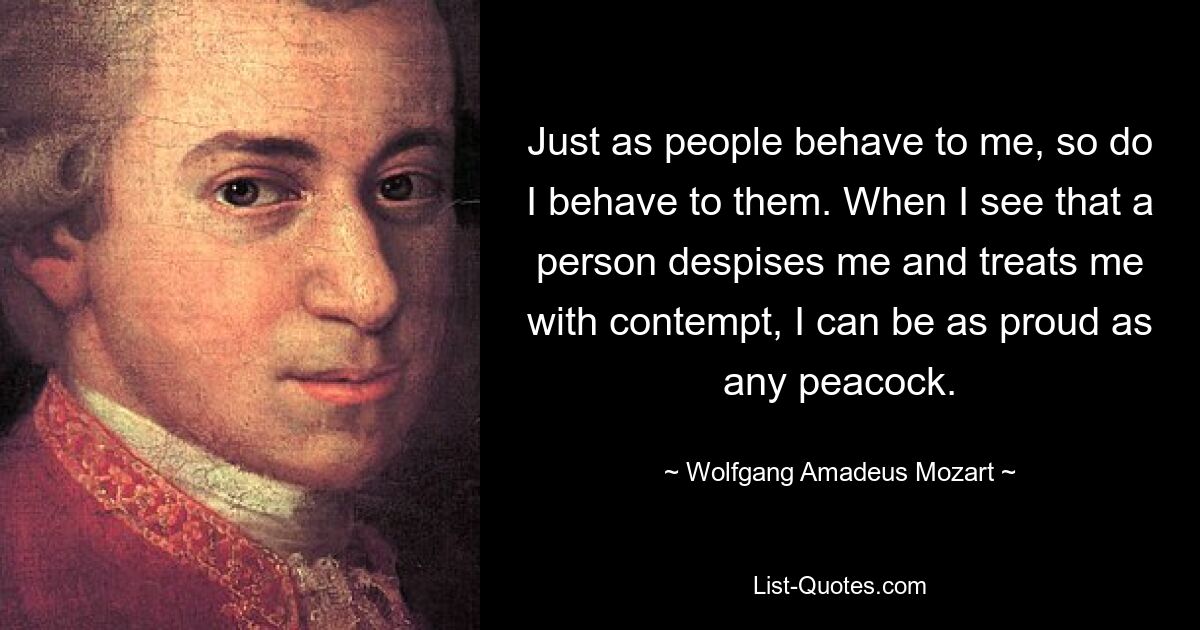 Just as people behave to me, so do I behave to them. When I see that a person despises me and treats me with contempt, I can be as proud as any peacock. — © Wolfgang Amadeus Mozart