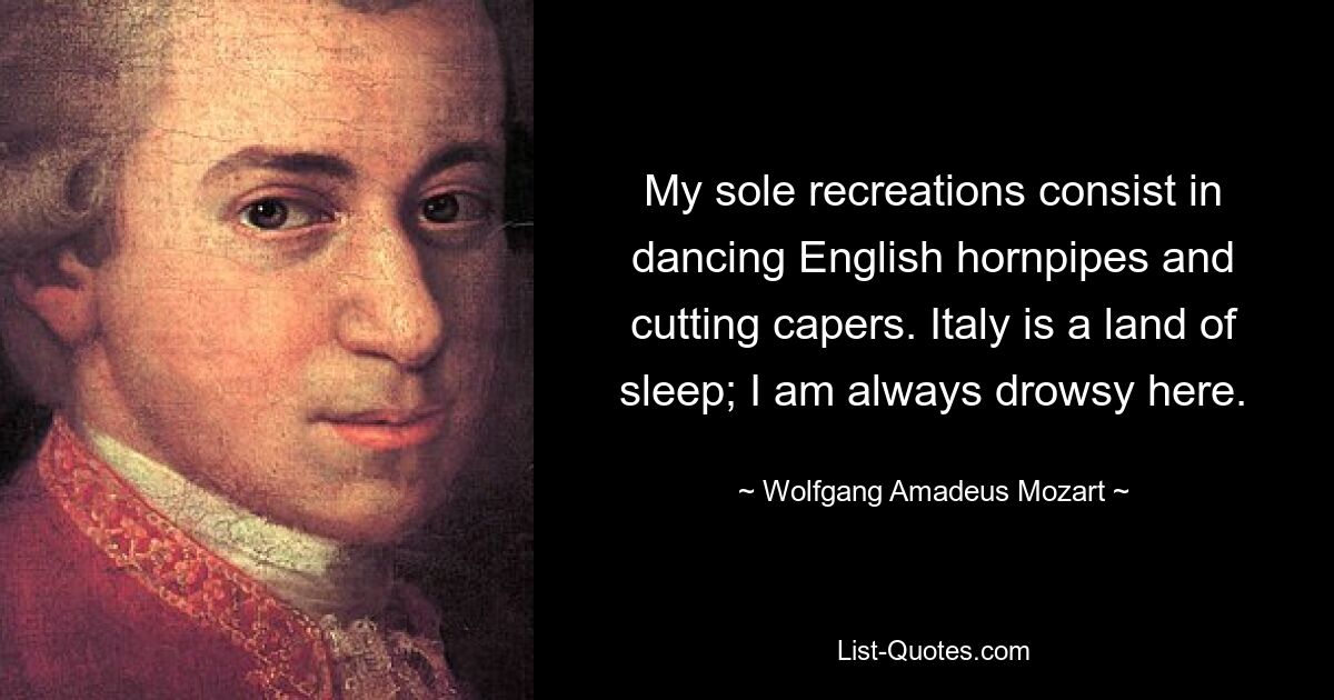 My sole recreations consist in dancing English hornpipes and cutting capers. Italy is a land of sleep; I am always drowsy here. — © Wolfgang Amadeus Mozart