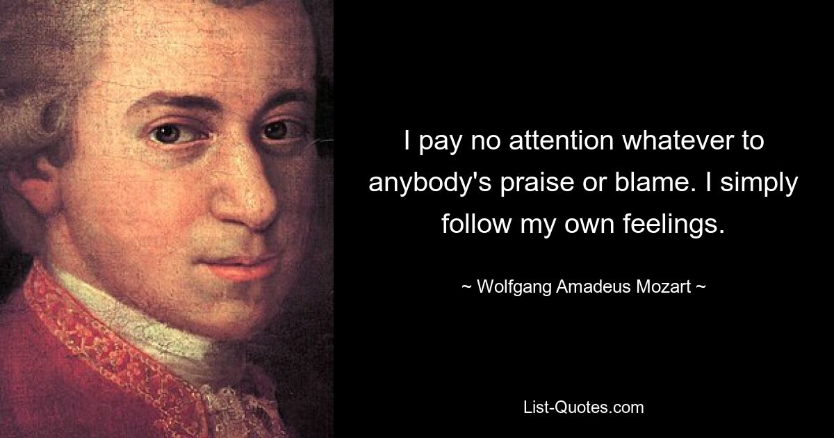 I pay no attention whatever to anybody's praise or blame. I simply follow my own feelings. — © Wolfgang Amadeus Mozart