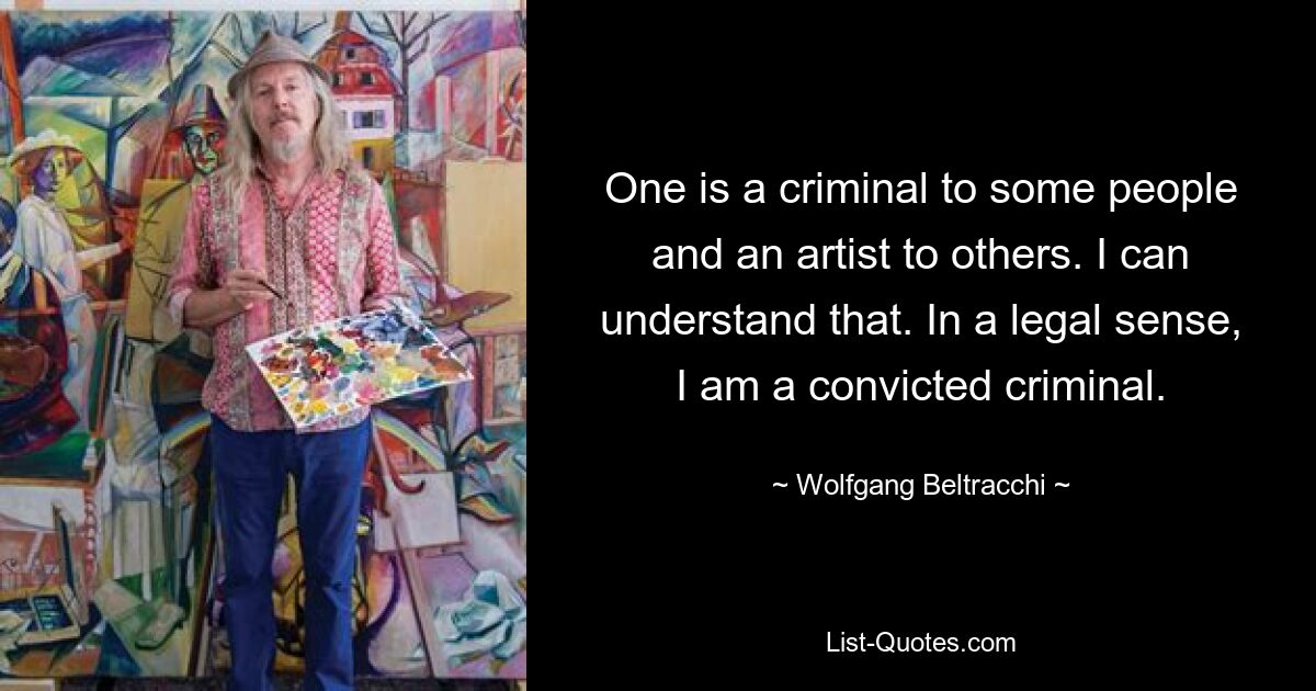 One is a criminal to some people and an artist to others. I can understand that. In a legal sense, I am a convicted criminal. — © Wolfgang Beltracchi