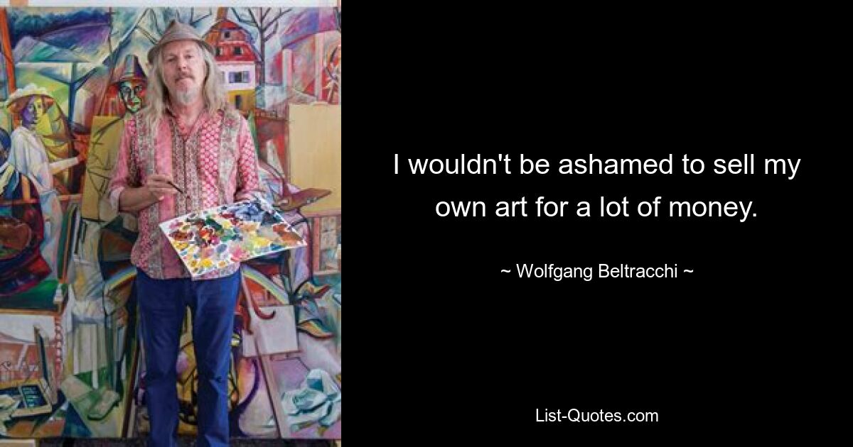 I wouldn't be ashamed to sell my own art for a lot of money. — © Wolfgang Beltracchi