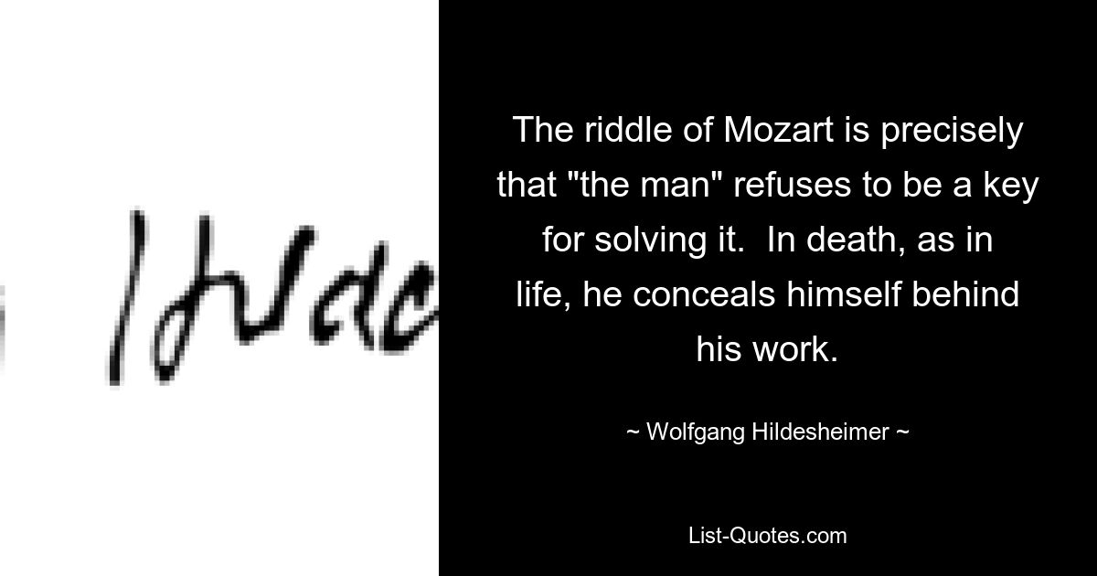 The riddle of Mozart is precisely that "the man" refuses to be a key for solving it.  In death, as in life, he conceals himself behind his work. — © Wolfgang Hildesheimer