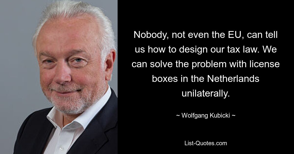 Nobody, not even the EU, can tell us how to design our tax law. We can solve the problem with license boxes in the Netherlands unilaterally. — © Wolfgang Kubicki