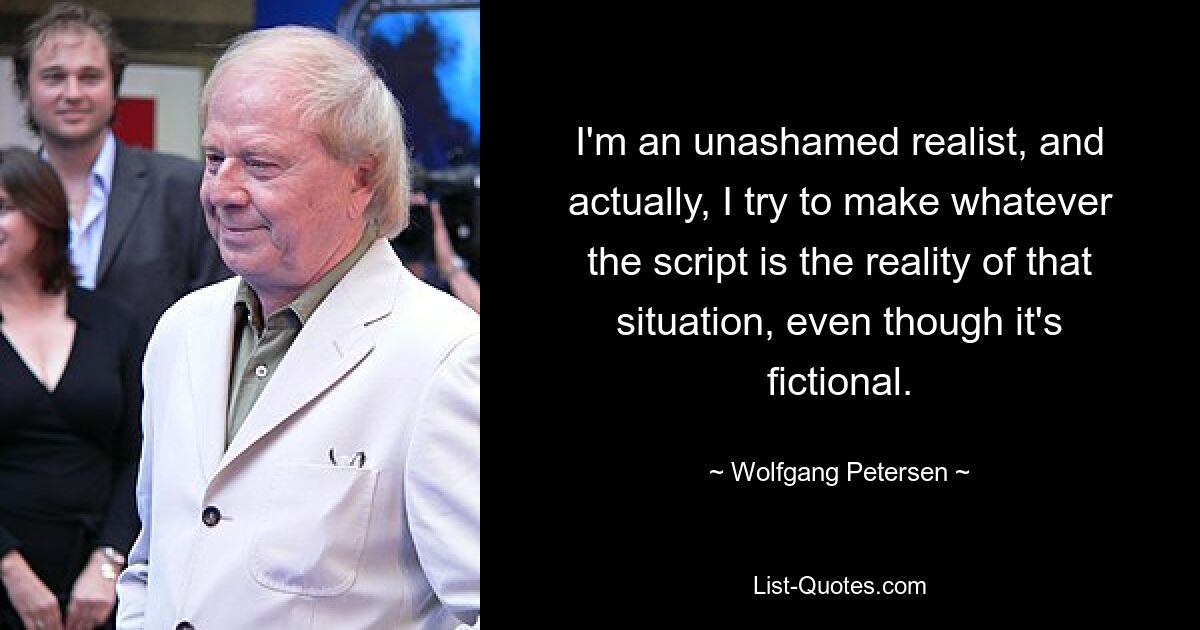 I'm an unashamed realist, and actually, I try to make whatever the script is the reality of that situation, even though it's fictional. — © Wolfgang Petersen