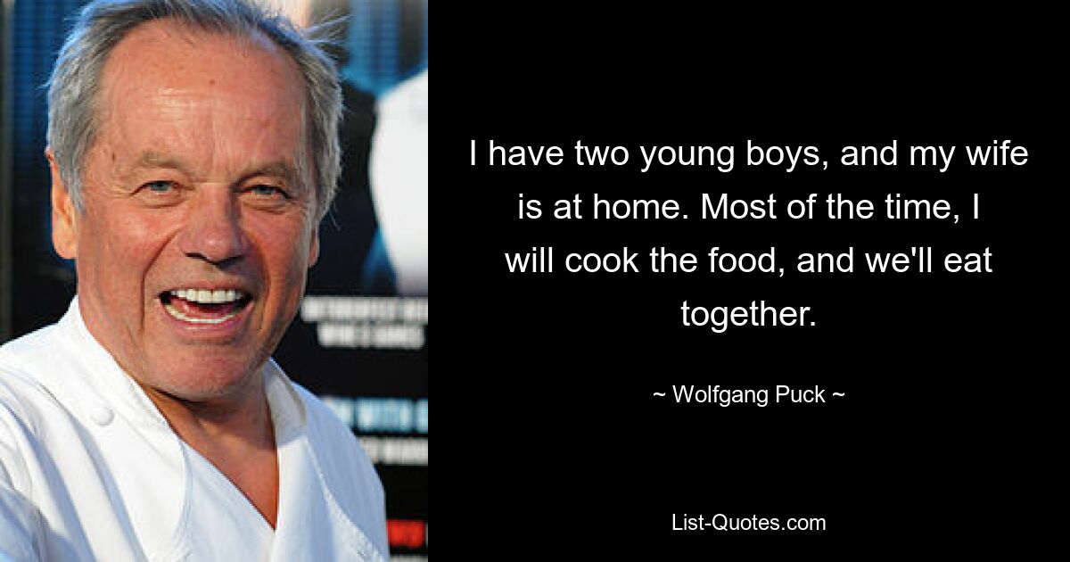 I have two young boys, and my wife is at home. Most of the time, I will cook the food, and we'll eat together. — © Wolfgang Puck