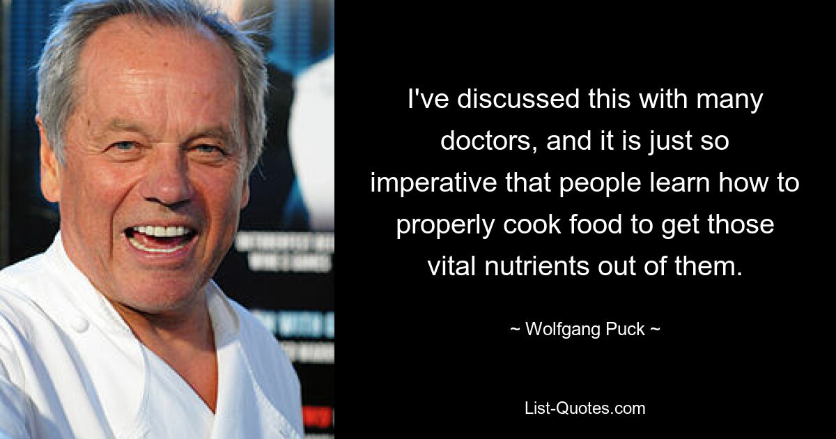 I've discussed this with many doctors, and it is just so imperative that people learn how to properly cook food to get those vital nutrients out of them. — © Wolfgang Puck