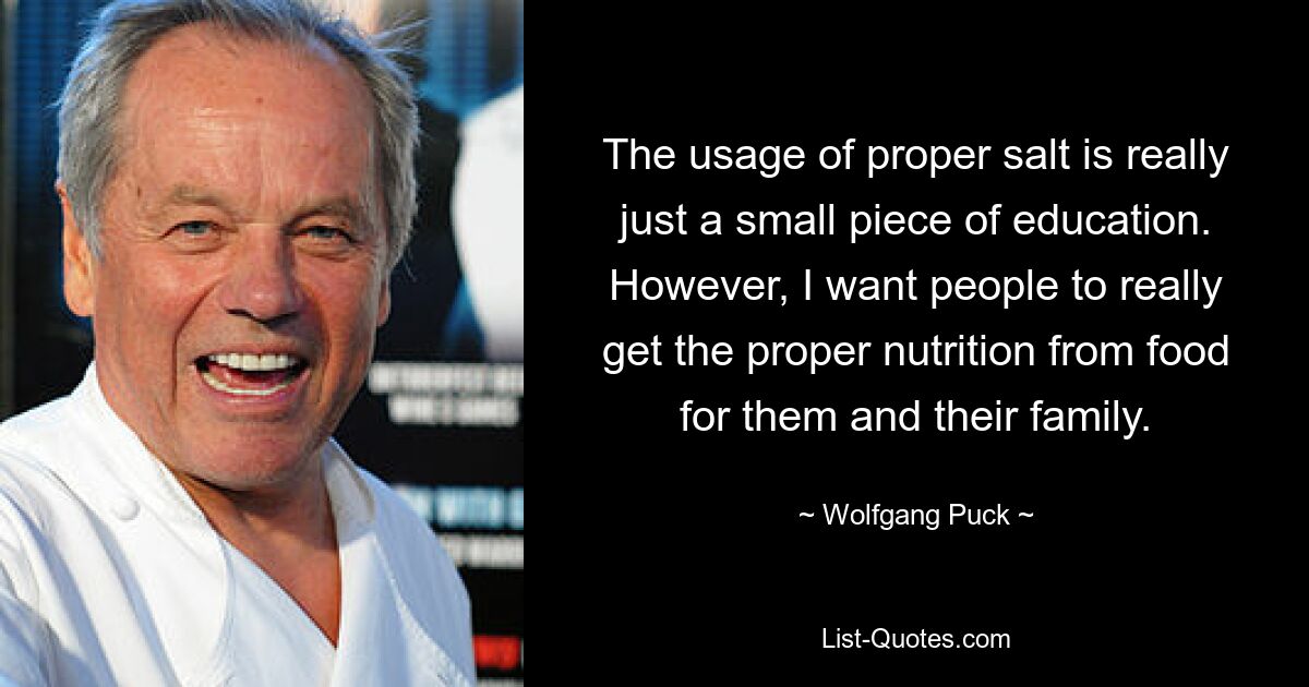 The usage of proper salt is really just a small piece of education. However, I want people to really get the proper nutrition from food for them and their family. — © Wolfgang Puck