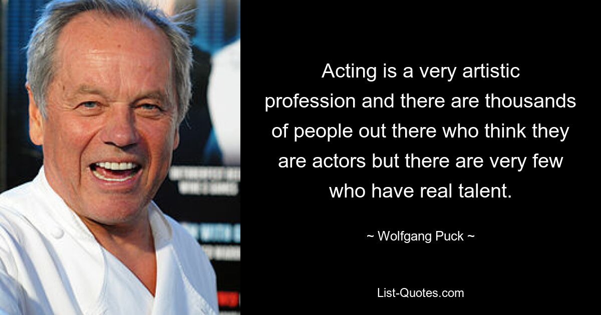 Acting is a very artistic profession and there are thousands of people out there who think they are actors but there are very few who have real talent. — © Wolfgang Puck