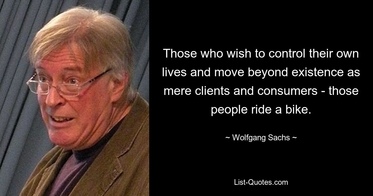 Those who wish to control their own lives and move beyond existence as mere clients and consumers - those people ride a bike. — © Wolfgang Sachs