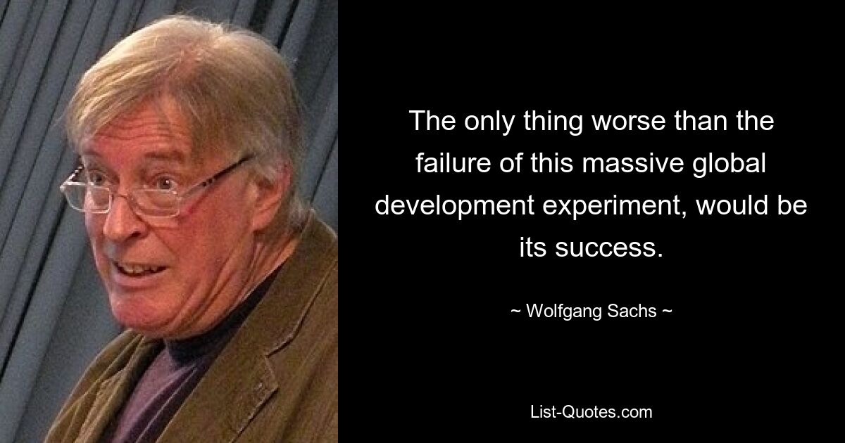 The only thing worse than the failure of this massive global development experiment, would be its success. — © Wolfgang Sachs