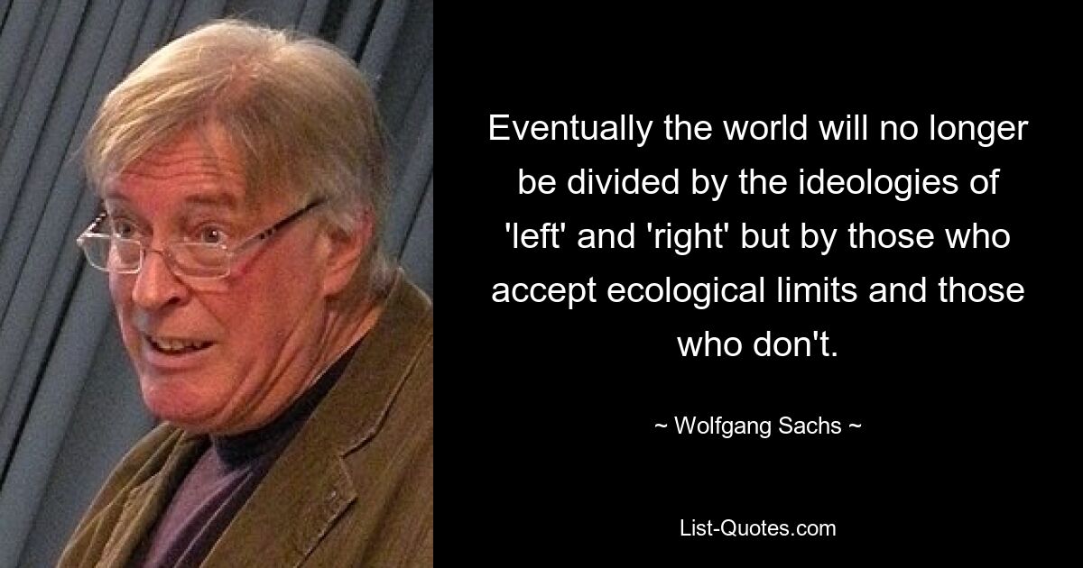 Eventually the world will no longer be divided by the ideologies of 'left' and 'right' but by those who accept ecological limits and those who don't. — © Wolfgang Sachs