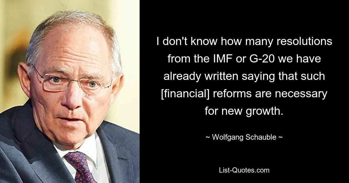 Ich weiß nicht, wie viele Resolutionen des IWF oder der G-20 wir bereits geschrieben haben, in denen es heißt, dass solche [Finanz-]Reformen für neues Wachstum notwendig sind. — © Wolfgang Schäuble