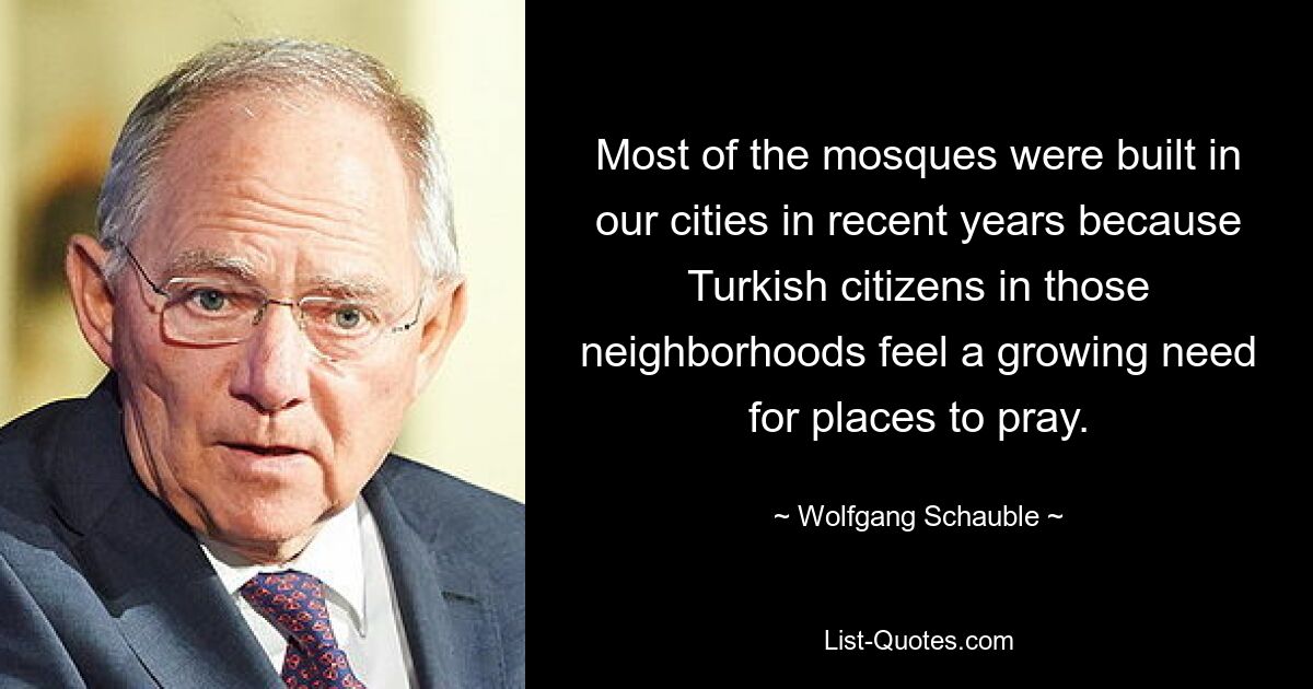 Most of the mosques were built in our cities in recent years because Turkish citizens in those neighborhoods feel a growing need for places to pray. — © Wolfgang Schauble