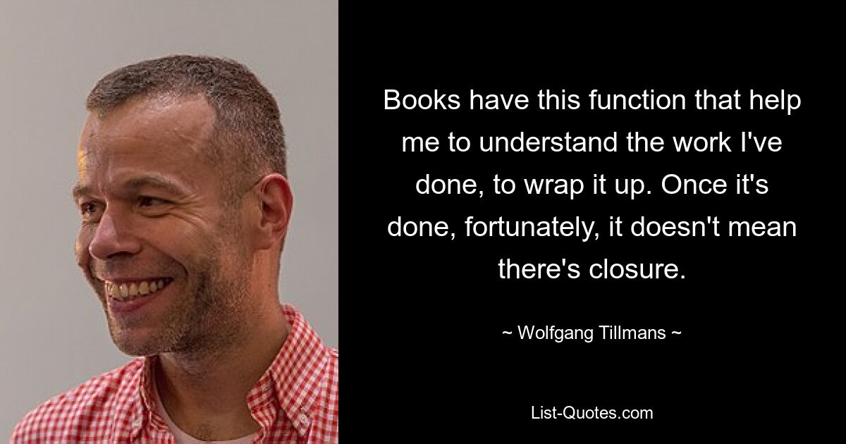 Books have this function that help me to understand the work I've done, to wrap it up. Once it's done, fortunately, it doesn't mean there's closure. — © Wolfgang Tillmans