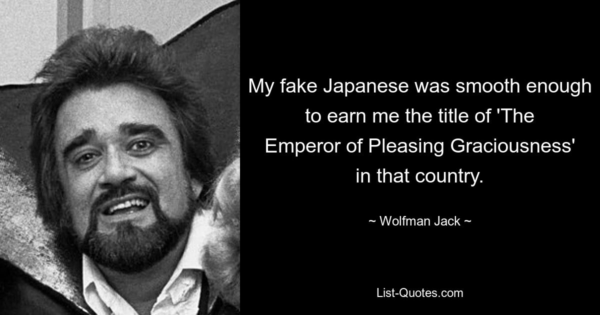 My fake Japanese was smooth enough to earn me the title of 'The Emperor of Pleasing Graciousness' in that country. — © Wolfman Jack