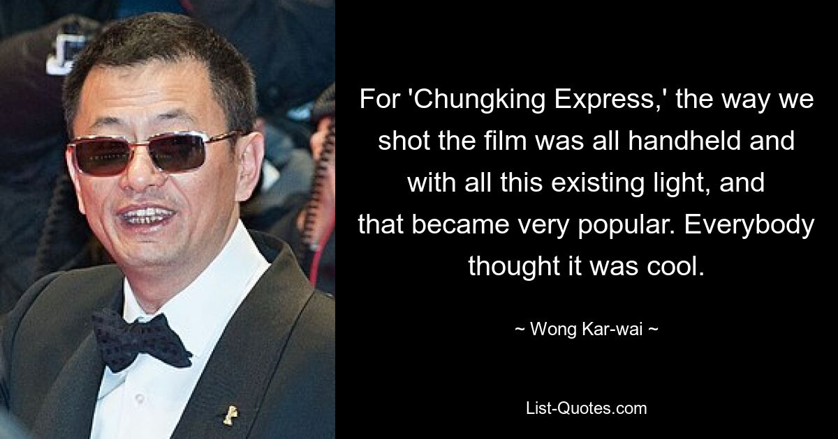 For 'Chungking Express,' the way we shot the film was all handheld and with all this existing light, and that became very popular. Everybody thought it was cool. — © Wong Kar-wai