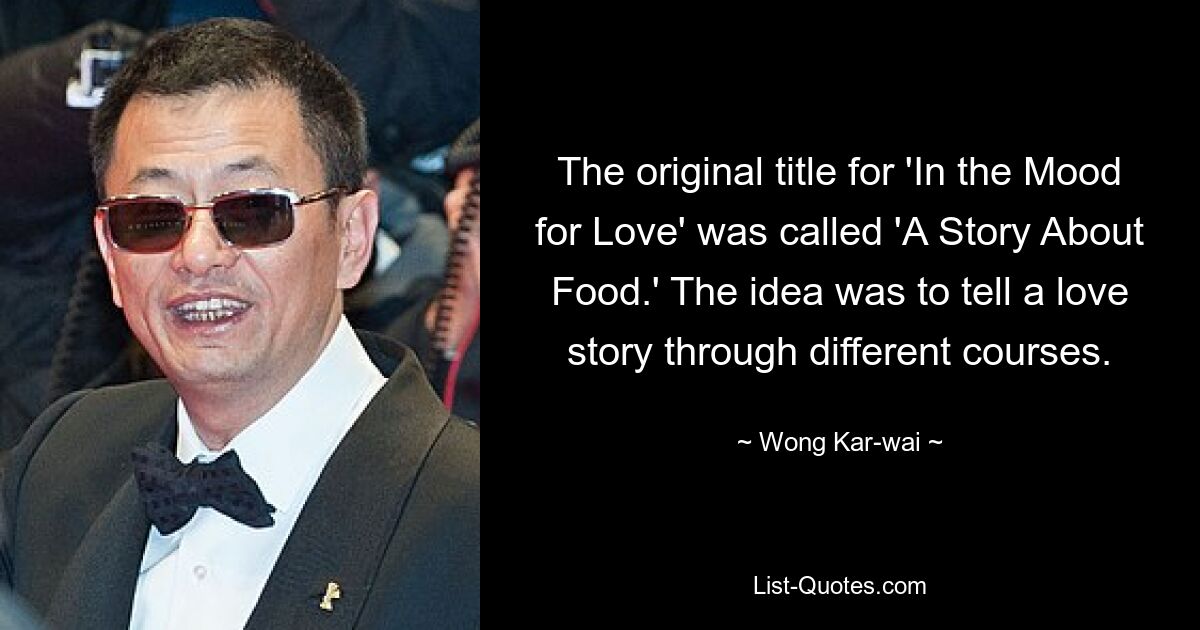 The original title for 'In the Mood for Love' was called 'A Story About Food.' The idea was to tell a love story through different courses. — © Wong Kar-wai