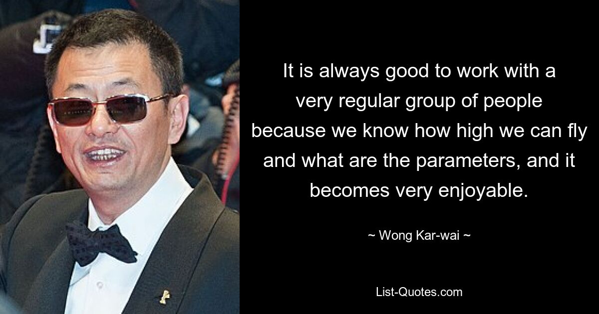 It is always good to work with a very regular group of people because we know how high we can fly and what are the parameters, and it becomes very enjoyable. — © Wong Kar-wai