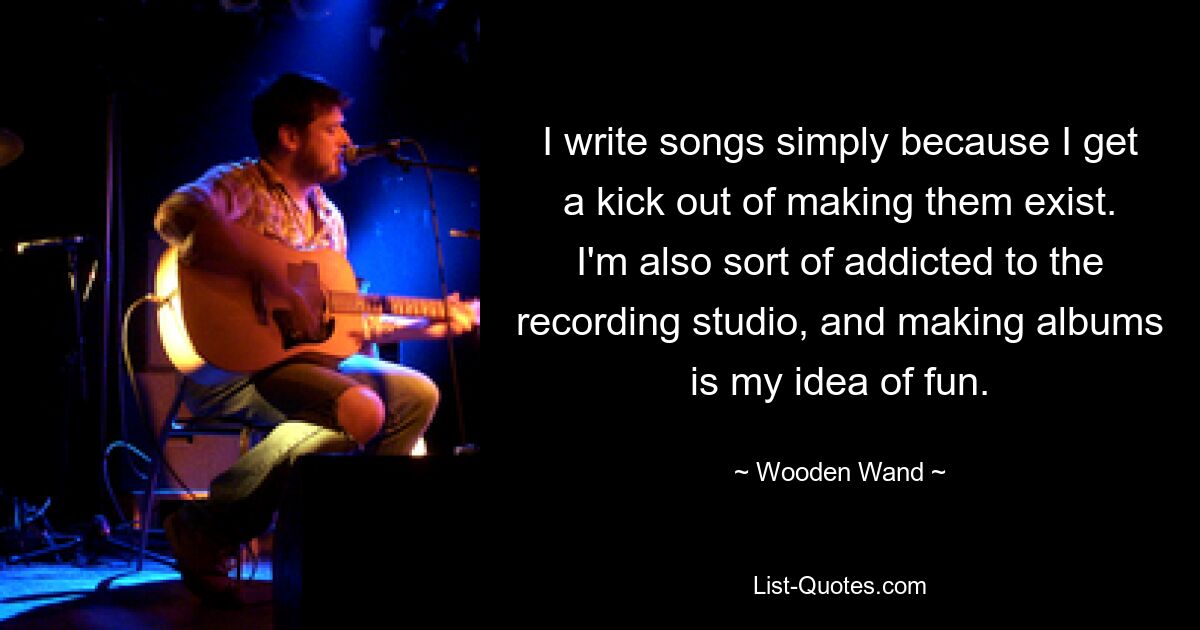 I write songs simply because I get a kick out of making them exist. I'm also sort of addicted to the recording studio, and making albums is my idea of fun. — © Wooden Wand