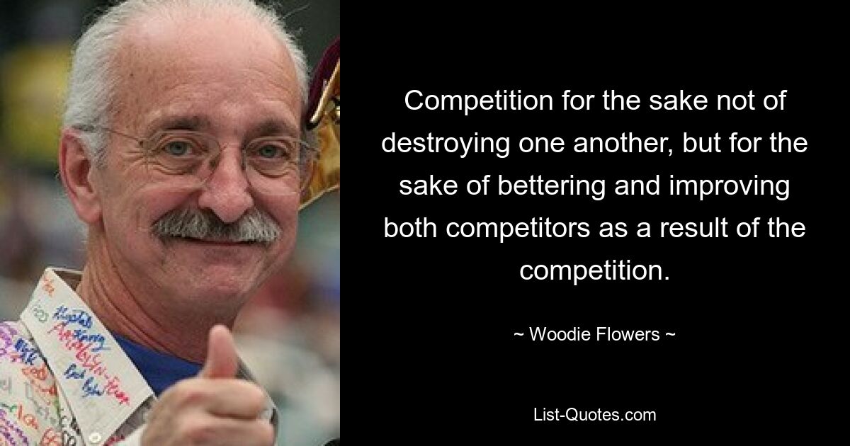 Competition for the sake not of destroying one another, but for the sake of bettering and improving both competitors as a result of the competition. — © Woodie Flowers