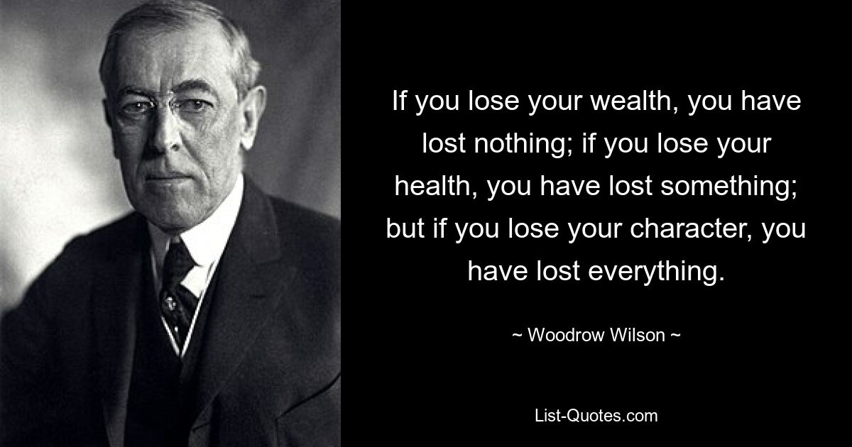 If you lose your wealth, you have lost nothing; if you lose your health, you have lost something; but if you lose your character, you have lost everything. — © Woodrow Wilson