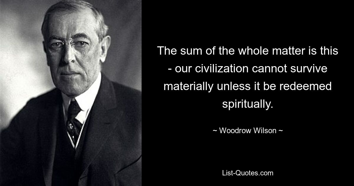 The sum of the whole matter is this - our civilization cannot survive materially unless it be redeemed spiritually. — © Woodrow Wilson