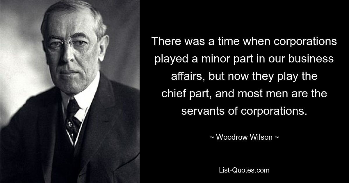 There was a time when corporations played a minor part in our business affairs, but now they play the chief part, and most men are the servants of corporations. — © Woodrow Wilson