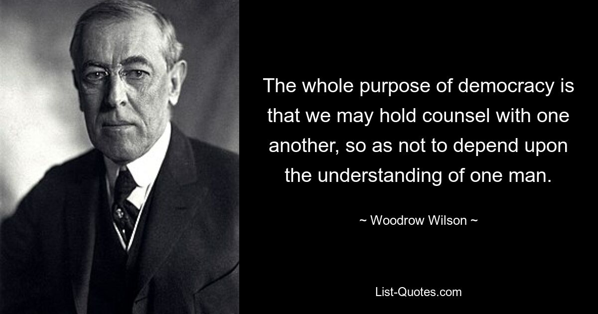 The whole purpose of democracy is that we may hold counsel with one another, so as not to depend upon the understanding of one man. — © Woodrow Wilson