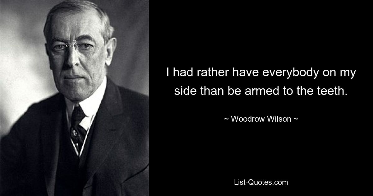 I had rather have everybody on my side than be armed to the teeth. — © Woodrow Wilson