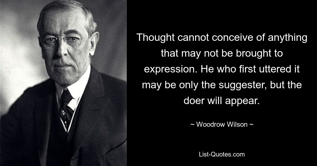 Thought cannot conceive of anything that may not be brought to expression. He who first uttered it may be only the suggester, but the doer will appear. — © Woodrow Wilson