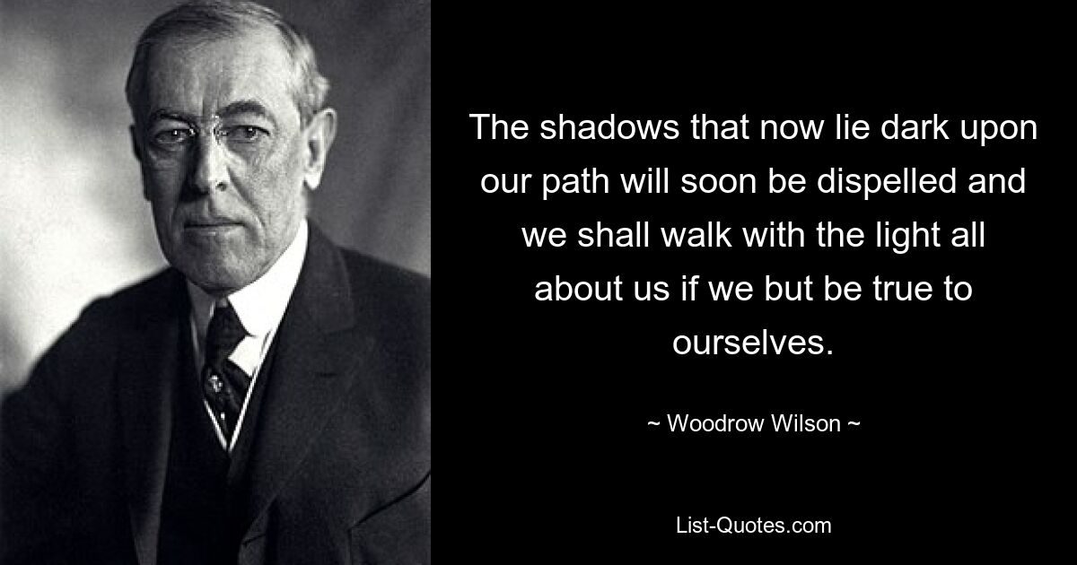 The shadows that now lie dark upon our path will soon be dispelled and we shall walk with the light all about us if we but be true to ourselves. — © Woodrow Wilson