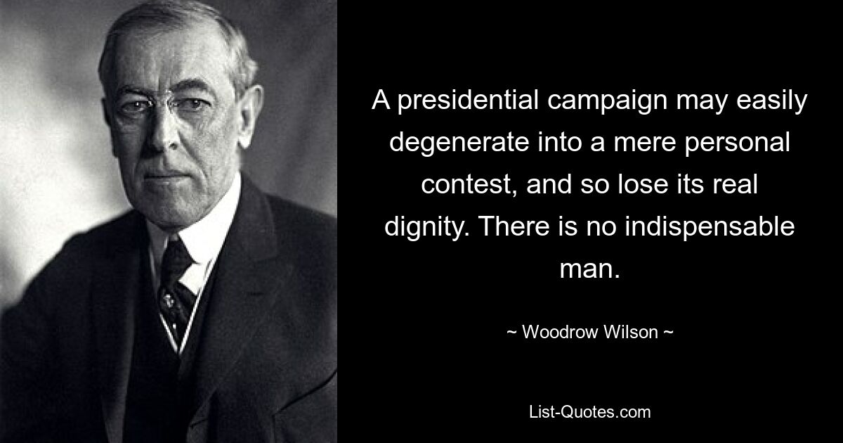 A presidential campaign may easily degenerate into a mere personal contest, and so lose its real dignity. There is no indispensable man. — © Woodrow Wilson