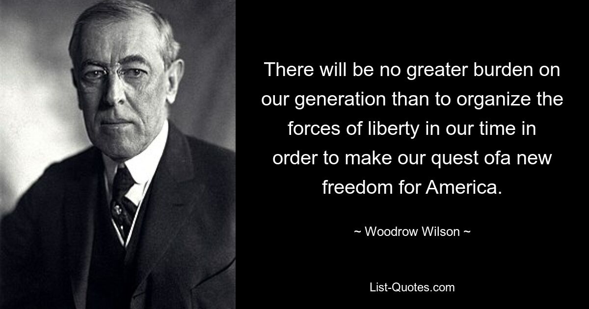 There will be no greater burden on our generation than to organize the forces of liberty in our time in order to make our quest ofa new freedom for America. — © Woodrow Wilson