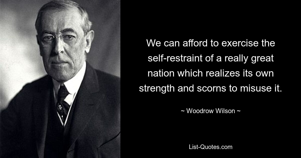 We can afford to exercise the self-restraint of a really great nation which realizes its own strength and scorns to misuse it. — © Woodrow Wilson