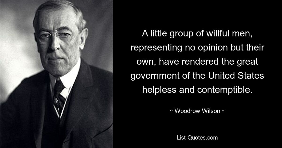 A little group of willful men, representing no opinion but their own, have rendered the great government of the United States helpless and contemptible. — © Woodrow Wilson