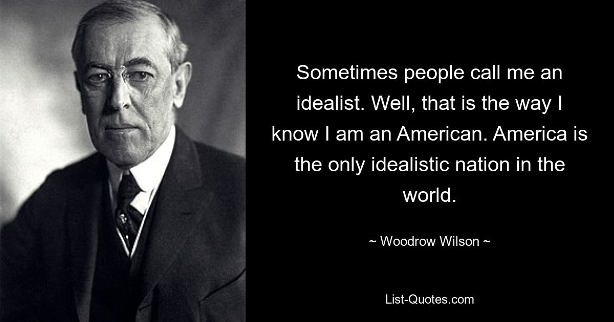 Sometimes people call me an idealist. Well, that is the way I know I am an American. America is the only idealistic nation in the world. — © Woodrow Wilson