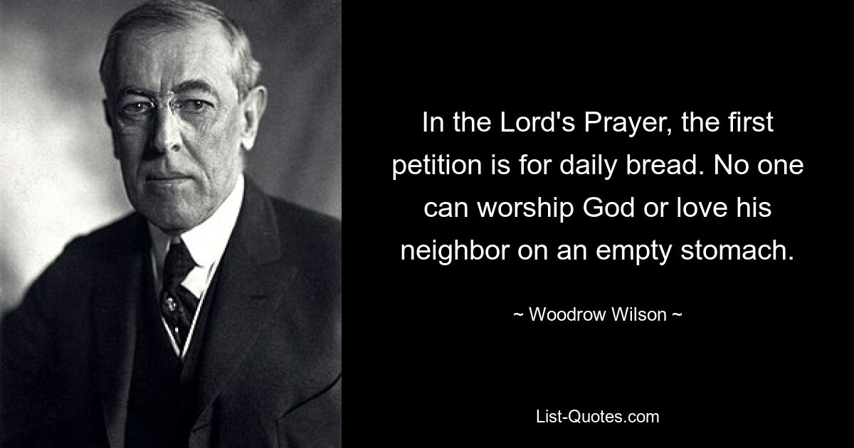 In the Lord's Prayer, the first petition is for daily bread. No one can worship God or love his neighbor on an empty stomach. — © Woodrow Wilson