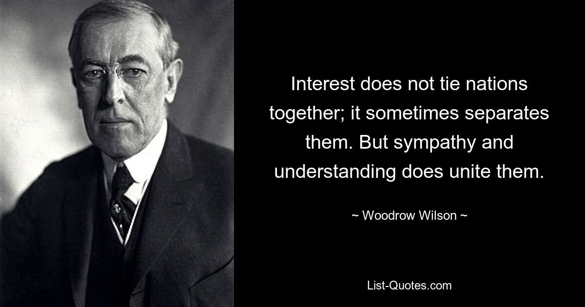 Interest does not tie nations together; it sometimes separates them. But sympathy and understanding does unite them. — © Woodrow Wilson